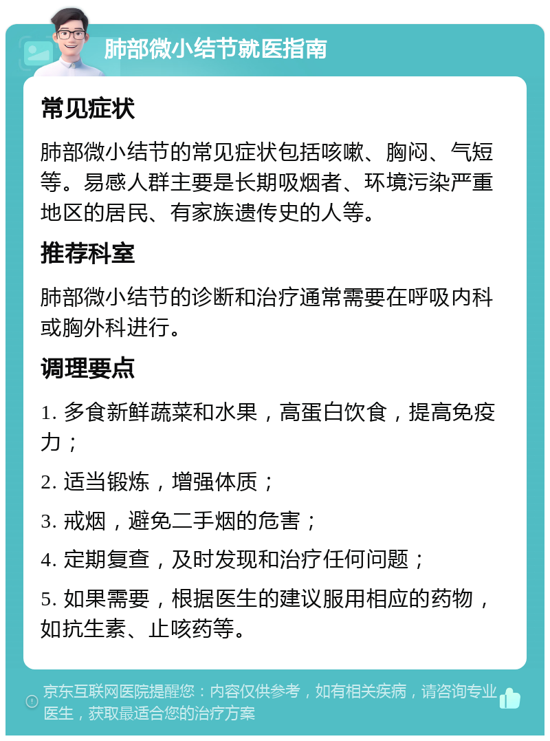 肺部微小结节就医指南 常见症状 肺部微小结节的常见症状包括咳嗽、胸闷、气短等。易感人群主要是长期吸烟者、环境污染严重地区的居民、有家族遗传史的人等。 推荐科室 肺部微小结节的诊断和治疗通常需要在呼吸内科或胸外科进行。 调理要点 1. 多食新鲜蔬菜和水果，高蛋白饮食，提高免疫力； 2. 适当锻炼，增强体质； 3. 戒烟，避免二手烟的危害； 4. 定期复查，及时发现和治疗任何问题； 5. 如果需要，根据医生的建议服用相应的药物，如抗生素、止咳药等。