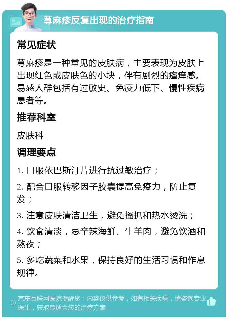 荨麻疹反复出现的治疗指南 常见症状 荨麻疹是一种常见的皮肤病，主要表现为皮肤上出现红色或皮肤色的小块，伴有剧烈的瘙痒感。易感人群包括有过敏史、免疫力低下、慢性疾病患者等。 推荐科室 皮肤科 调理要点 1. 口服依巴斯汀片进行抗过敏治疗； 2. 配合口服转移因子胶囊提高免疫力，防止复发； 3. 注意皮肤清洁卫生，避免搔抓和热水烫洗； 4. 饮食清淡，忌辛辣海鲜、牛羊肉，避免饮酒和熬夜； 5. 多吃蔬菜和水果，保持良好的生活习惯和作息规律。