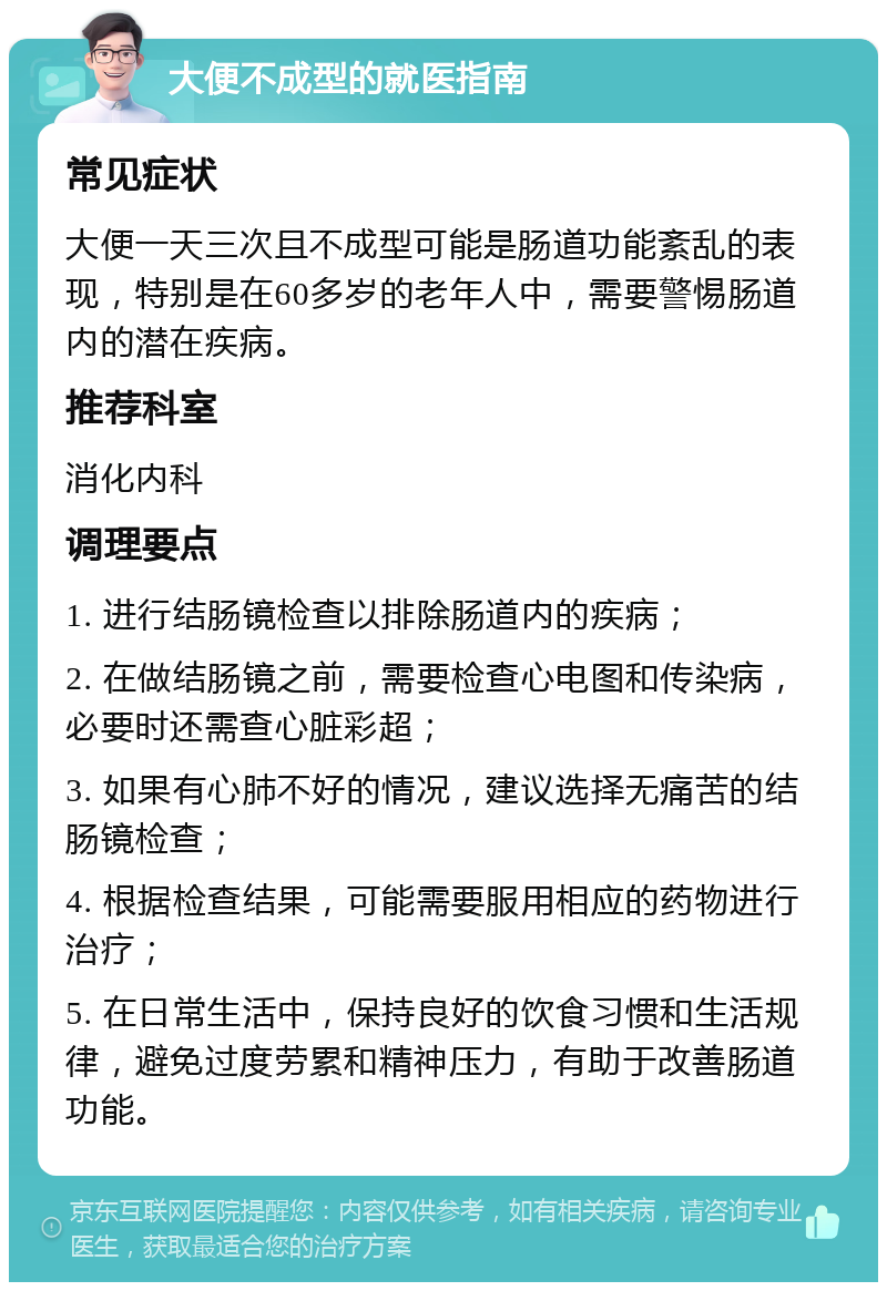 大便不成型的就医指南 常见症状 大便一天三次且不成型可能是肠道功能紊乱的表现，特别是在60多岁的老年人中，需要警惕肠道内的潜在疾病。 推荐科室 消化内科 调理要点 1. 进行结肠镜检查以排除肠道内的疾病； 2. 在做结肠镜之前，需要检查心电图和传染病，必要时还需查心脏彩超； 3. 如果有心肺不好的情况，建议选择无痛苦的结肠镜检查； 4. 根据检查结果，可能需要服用相应的药物进行治疗； 5. 在日常生活中，保持良好的饮食习惯和生活规律，避免过度劳累和精神压力，有助于改善肠道功能。