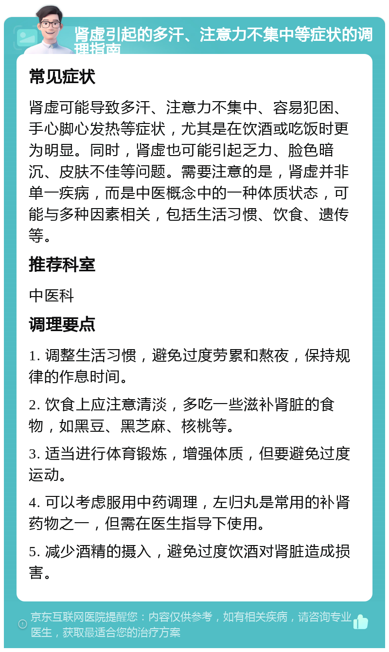 肾虚引起的多汗、注意力不集中等症状的调理指南 常见症状 肾虚可能导致多汗、注意力不集中、容易犯困、手心脚心发热等症状，尤其是在饮酒或吃饭时更为明显。同时，肾虚也可能引起乏力、脸色暗沉、皮肤不佳等问题。需要注意的是，肾虚并非单一疾病，而是中医概念中的一种体质状态，可能与多种因素相关，包括生活习惯、饮食、遗传等。 推荐科室 中医科 调理要点 1. 调整生活习惯，避免过度劳累和熬夜，保持规律的作息时间。 2. 饮食上应注意清淡，多吃一些滋补肾脏的食物，如黑豆、黑芝麻、核桃等。 3. 适当进行体育锻炼，增强体质，但要避免过度运动。 4. 可以考虑服用中药调理，左归丸是常用的补肾药物之一，但需在医生指导下使用。 5. 减少酒精的摄入，避免过度饮酒对肾脏造成损害。