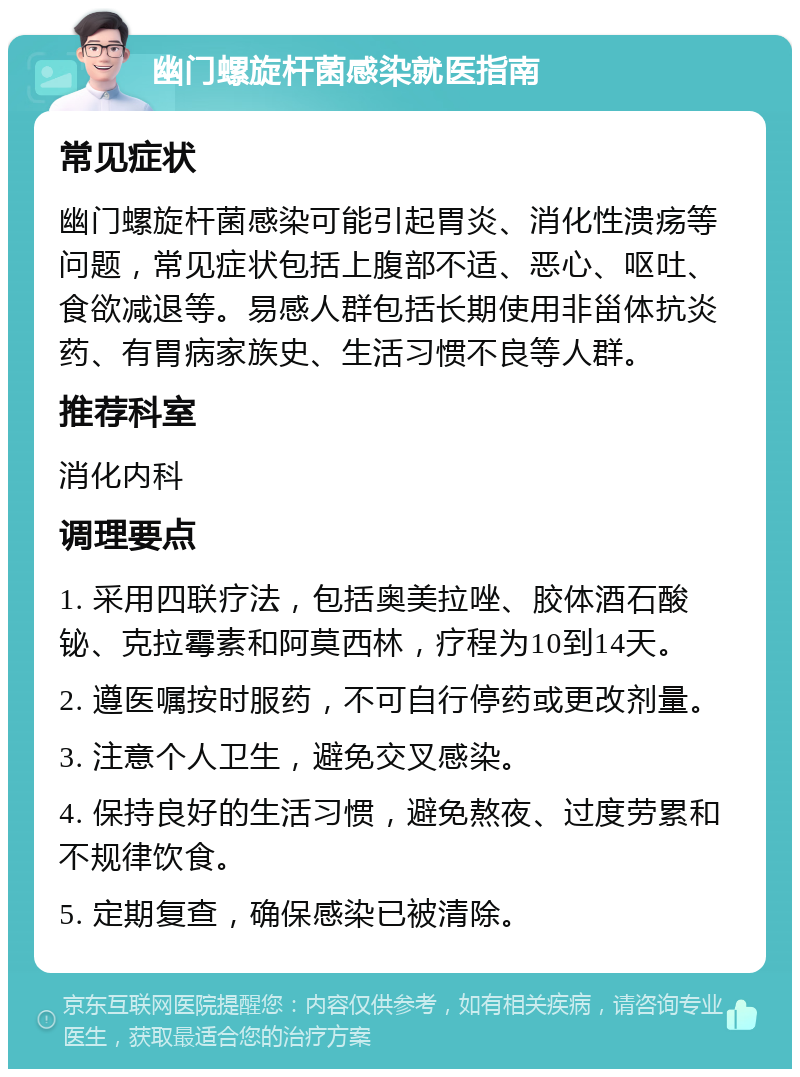 幽门螺旋杆菌感染就医指南 常见症状 幽门螺旋杆菌感染可能引起胃炎、消化性溃疡等问题，常见症状包括上腹部不适、恶心、呕吐、食欲减退等。易感人群包括长期使用非甾体抗炎药、有胃病家族史、生活习惯不良等人群。 推荐科室 消化内科 调理要点 1. 采用四联疗法，包括奥美拉唑、胶体酒石酸铋、克拉霉素和阿莫西林，疗程为10到14天。 2. 遵医嘱按时服药，不可自行停药或更改剂量。 3. 注意个人卫生，避免交叉感染。 4. 保持良好的生活习惯，避免熬夜、过度劳累和不规律饮食。 5. 定期复查，确保感染已被清除。