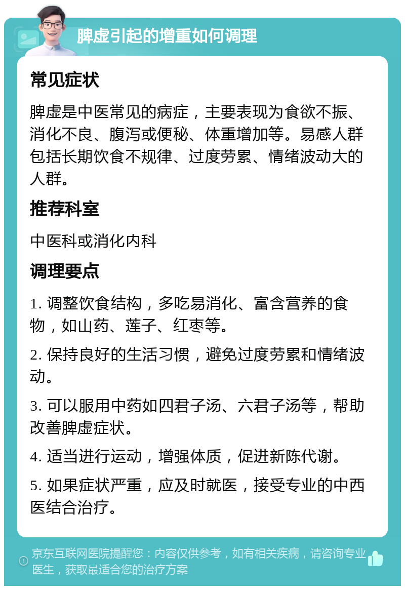 脾虚引起的增重如何调理 常见症状 脾虚是中医常见的病症，主要表现为食欲不振、消化不良、腹泻或便秘、体重增加等。易感人群包括长期饮食不规律、过度劳累、情绪波动大的人群。 推荐科室 中医科或消化内科 调理要点 1. 调整饮食结构，多吃易消化、富含营养的食物，如山药、莲子、红枣等。 2. 保持良好的生活习惯，避免过度劳累和情绪波动。 3. 可以服用中药如四君子汤、六君子汤等，帮助改善脾虚症状。 4. 适当进行运动，增强体质，促进新陈代谢。 5. 如果症状严重，应及时就医，接受专业的中西医结合治疗。