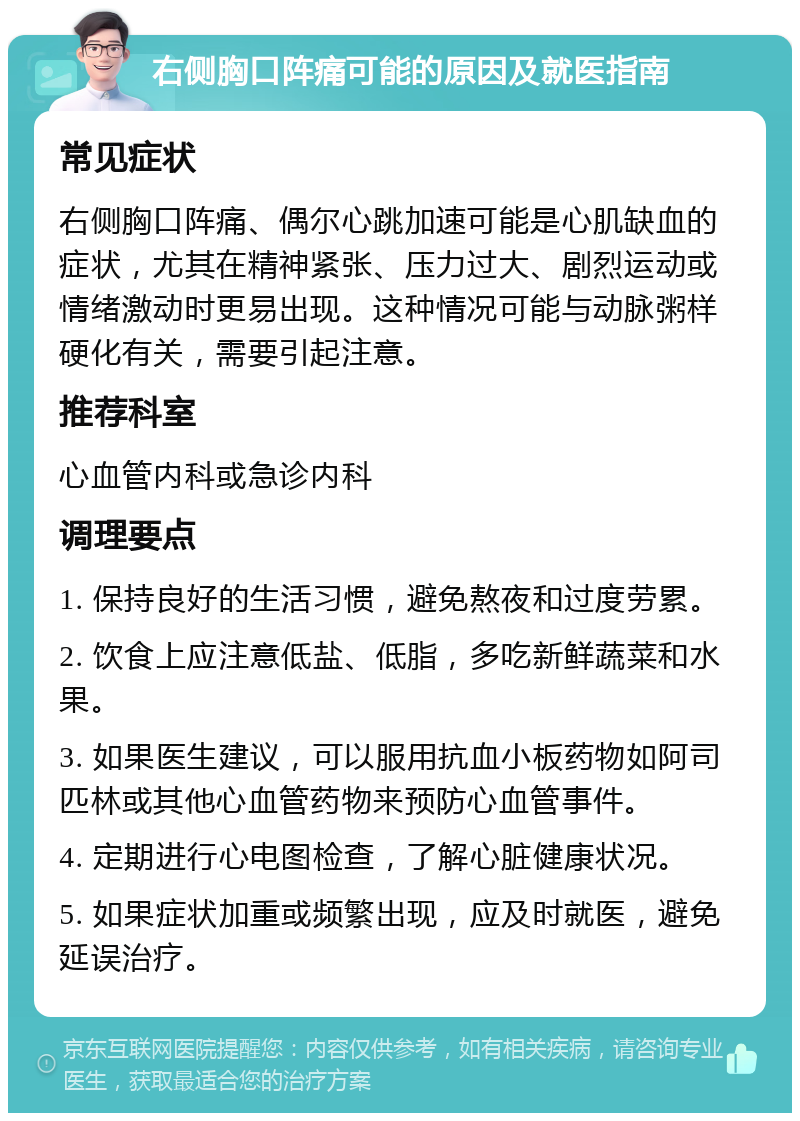 右侧胸口阵痛可能的原因及就医指南 常见症状 右侧胸口阵痛、偶尔心跳加速可能是心肌缺血的症状，尤其在精神紧张、压力过大、剧烈运动或情绪激动时更易出现。这种情况可能与动脉粥样硬化有关，需要引起注意。 推荐科室 心血管内科或急诊内科 调理要点 1. 保持良好的生活习惯，避免熬夜和过度劳累。 2. 饮食上应注意低盐、低脂，多吃新鲜蔬菜和水果。 3. 如果医生建议，可以服用抗血小板药物如阿司匹林或其他心血管药物来预防心血管事件。 4. 定期进行心电图检查，了解心脏健康状况。 5. 如果症状加重或频繁出现，应及时就医，避免延误治疗。