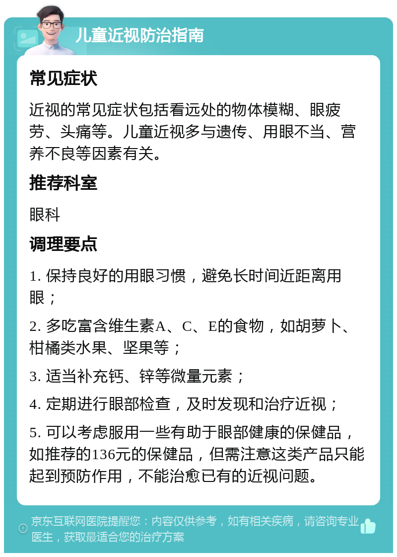 儿童近视防治指南 常见症状 近视的常见症状包括看远处的物体模糊、眼疲劳、头痛等。儿童近视多与遗传、用眼不当、营养不良等因素有关。 推荐科室 眼科 调理要点 1. 保持良好的用眼习惯，避免长时间近距离用眼； 2. 多吃富含维生素A、C、E的食物，如胡萝卜、柑橘类水果、坚果等； 3. 适当补充钙、锌等微量元素； 4. 定期进行眼部检查，及时发现和治疗近视； 5. 可以考虑服用一些有助于眼部健康的保健品，如推荐的136元的保健品，但需注意这类产品只能起到预防作用，不能治愈已有的近视问题。