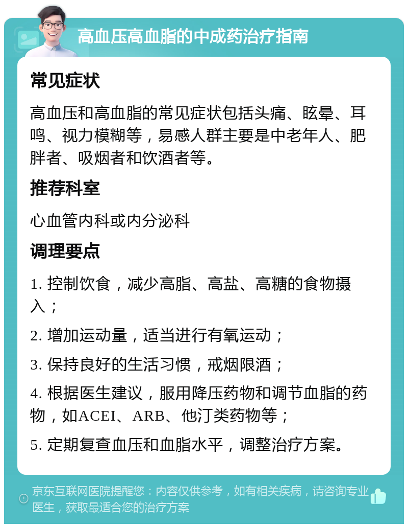 高血压高血脂的中成药治疗指南 常见症状 高血压和高血脂的常见症状包括头痛、眩晕、耳鸣、视力模糊等，易感人群主要是中老年人、肥胖者、吸烟者和饮酒者等。 推荐科室 心血管内科或内分泌科 调理要点 1. 控制饮食，减少高脂、高盐、高糖的食物摄入； 2. 增加运动量，适当进行有氧运动； 3. 保持良好的生活习惯，戒烟限酒； 4. 根据医生建议，服用降压药物和调节血脂的药物，如ACEI、ARB、他汀类药物等； 5. 定期复查血压和血脂水平，调整治疗方案。