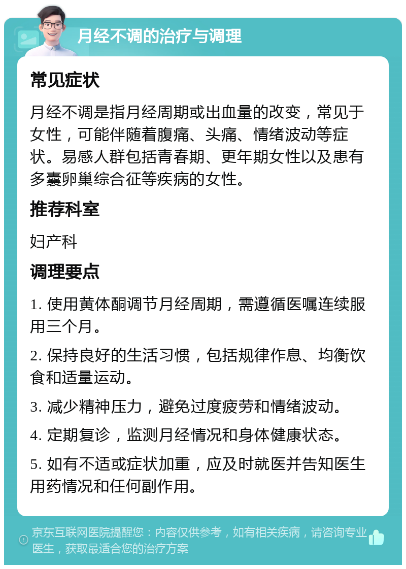 月经不调的治疗与调理 常见症状 月经不调是指月经周期或出血量的改变，常见于女性，可能伴随着腹痛、头痛、情绪波动等症状。易感人群包括青春期、更年期女性以及患有多囊卵巢综合征等疾病的女性。 推荐科室 妇产科 调理要点 1. 使用黄体酮调节月经周期，需遵循医嘱连续服用三个月。 2. 保持良好的生活习惯，包括规律作息、均衡饮食和适量运动。 3. 减少精神压力，避免过度疲劳和情绪波动。 4. 定期复诊，监测月经情况和身体健康状态。 5. 如有不适或症状加重，应及时就医并告知医生用药情况和任何副作用。