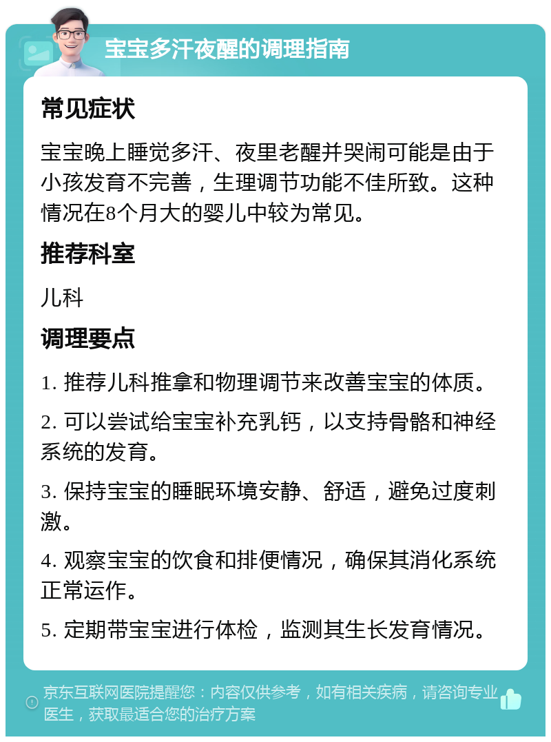 宝宝多汗夜醒的调理指南 常见症状 宝宝晚上睡觉多汗、夜里老醒并哭闹可能是由于小孩发育不完善，生理调节功能不佳所致。这种情况在8个月大的婴儿中较为常见。 推荐科室 儿科 调理要点 1. 推荐儿科推拿和物理调节来改善宝宝的体质。 2. 可以尝试给宝宝补充乳钙，以支持骨骼和神经系统的发育。 3. 保持宝宝的睡眠环境安静、舒适，避免过度刺激。 4. 观察宝宝的饮食和排便情况，确保其消化系统正常运作。 5. 定期带宝宝进行体检，监测其生长发育情况。