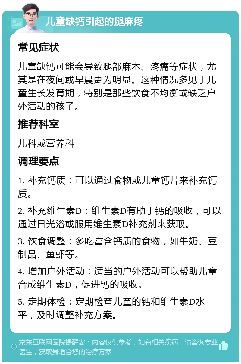 儿童缺钙引起的腿麻疼 常见症状 儿童缺钙可能会导致腿部麻木、疼痛等症状，尤其是在夜间或早晨更为明显。这种情况多见于儿童生长发育期，特别是那些饮食不均衡或缺乏户外活动的孩子。 推荐科室 儿科或营养科 调理要点 1. 补充钙质：可以通过食物或儿童钙片来补充钙质。 2. 补充维生素D：维生素D有助于钙的吸收，可以通过日光浴或服用维生素D补充剂来获取。 3. 饮食调整：多吃富含钙质的食物，如牛奶、豆制品、鱼虾等。 4. 增加户外活动：适当的户外活动可以帮助儿童合成维生素D，促进钙的吸收。 5. 定期体检：定期检查儿童的钙和维生素D水平，及时调整补充方案。