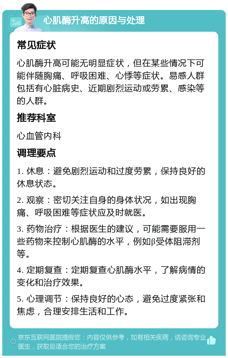 心肌酶升高的原因与处理 常见症状 心肌酶升高可能无明显症状，但在某些情况下可能伴随胸痛、呼吸困难、心悸等症状。易感人群包括有心脏病史、近期剧烈运动或劳累、感染等的人群。 推荐科室 心血管内科 调理要点 1. 休息：避免剧烈运动和过度劳累，保持良好的休息状态。 2. 观察：密切关注自身的身体状况，如出现胸痛、呼吸困难等症状应及时就医。 3. 药物治疗：根据医生的建议，可能需要服用一些药物来控制心肌酶的水平，例如β受体阻滞剂等。 4. 定期复查：定期复查心肌酶水平，了解病情的变化和治疗效果。 5. 心理调节：保持良好的心态，避免过度紧张和焦虑，合理安排生活和工作。