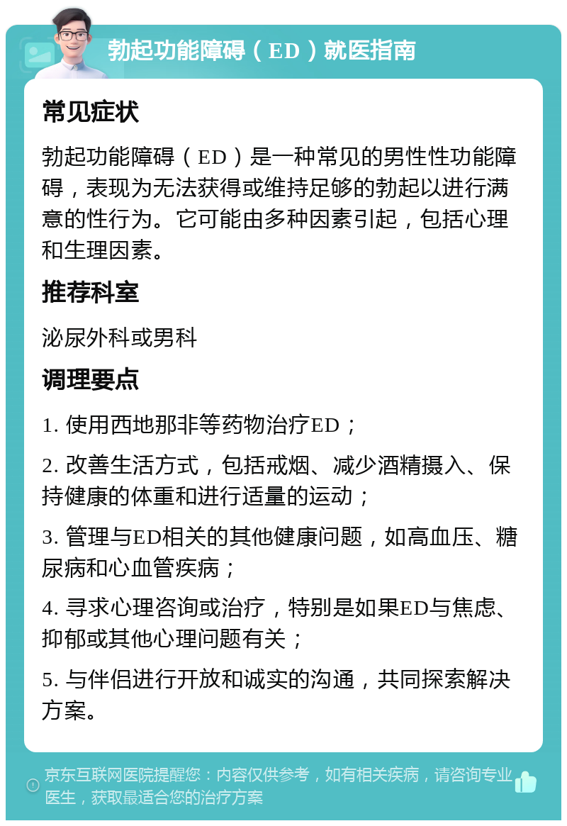 勃起功能障碍（ED）就医指南 常见症状 勃起功能障碍（ED）是一种常见的男性性功能障碍，表现为无法获得或维持足够的勃起以进行满意的性行为。它可能由多种因素引起，包括心理和生理因素。 推荐科室 泌尿外科或男科 调理要点 1. 使用西地那非等药物治疗ED； 2. 改善生活方式，包括戒烟、减少酒精摄入、保持健康的体重和进行适量的运动； 3. 管理与ED相关的其他健康问题，如高血压、糖尿病和心血管疾病； 4. 寻求心理咨询或治疗，特别是如果ED与焦虑、抑郁或其他心理问题有关； 5. 与伴侣进行开放和诚实的沟通，共同探索解决方案。