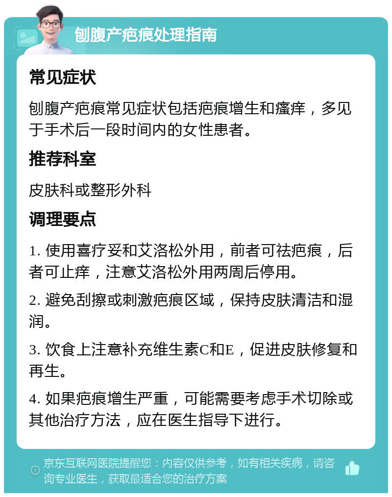 刨腹产疤痕处理指南 常见症状 刨腹产疤痕常见症状包括疤痕增生和瘙痒，多见于手术后一段时间内的女性患者。 推荐科室 皮肤科或整形外科 调理要点 1. 使用喜疗妥和艾洛松外用，前者可祛疤痕，后者可止痒，注意艾洛松外用两周后停用。 2. 避免刮擦或刺激疤痕区域，保持皮肤清洁和湿润。 3. 饮食上注意补充维生素C和E，促进皮肤修复和再生。 4. 如果疤痕增生严重，可能需要考虑手术切除或其他治疗方法，应在医生指导下进行。