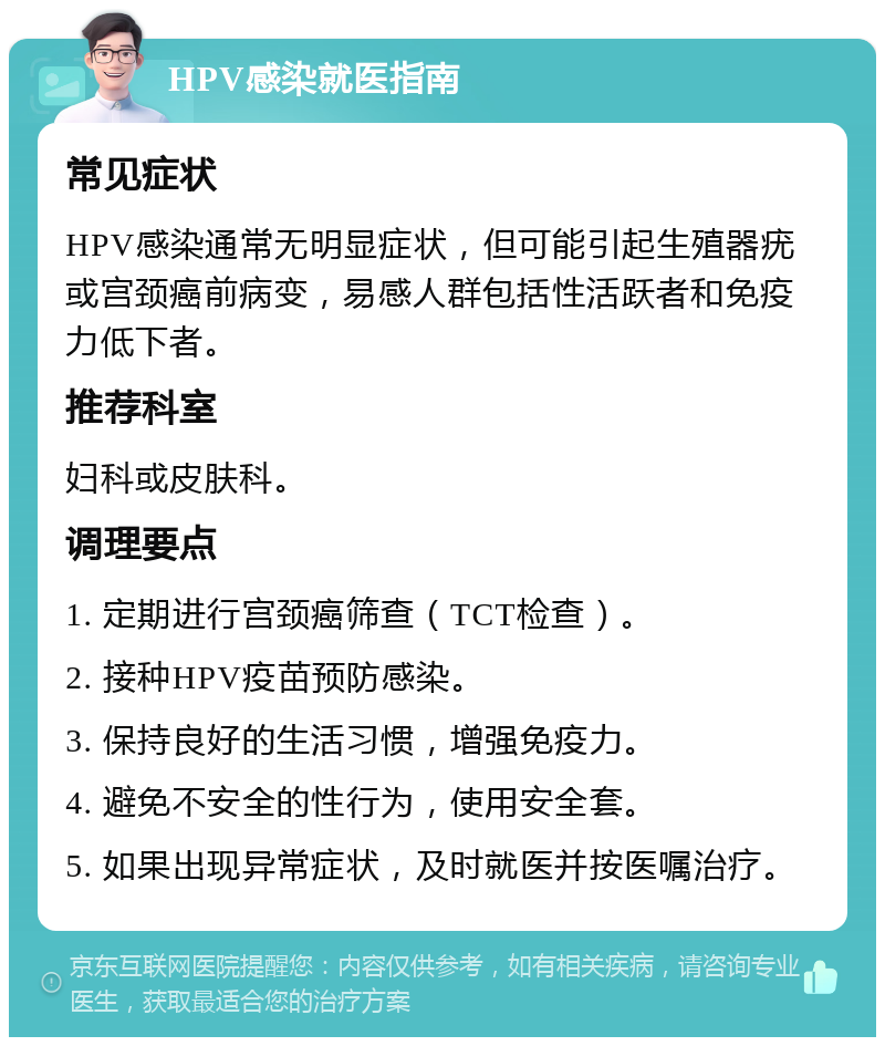 HPV感染就医指南 常见症状 HPV感染通常无明显症状，但可能引起生殖器疣或宫颈癌前病变，易感人群包括性活跃者和免疫力低下者。 推荐科室 妇科或皮肤科。 调理要点 1. 定期进行宫颈癌筛查（TCT检查）。 2. 接种HPV疫苗预防感染。 3. 保持良好的生活习惯，增强免疫力。 4. 避免不安全的性行为，使用安全套。 5. 如果出现异常症状，及时就医并按医嘱治疗。