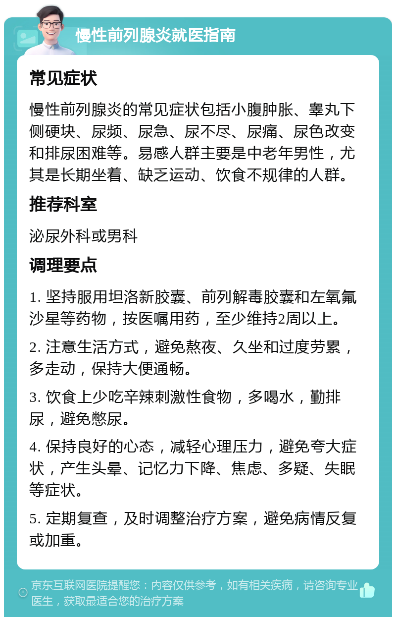 慢性前列腺炎就医指南 常见症状 慢性前列腺炎的常见症状包括小腹肿胀、睾丸下侧硬块、尿频、尿急、尿不尽、尿痛、尿色改变和排尿困难等。易感人群主要是中老年男性，尤其是长期坐着、缺乏运动、饮食不规律的人群。 推荐科室 泌尿外科或男科 调理要点 1. 坚持服用坦洛新胶囊、前列解毒胶囊和左氧氟沙星等药物，按医嘱用药，至少维持2周以上。 2. 注意生活方式，避免熬夜、久坐和过度劳累，多走动，保持大便通畅。 3. 饮食上少吃辛辣刺激性食物，多喝水，勤排尿，避免憋尿。 4. 保持良好的心态，减轻心理压力，避免夸大症状，产生头晕、记忆力下降、焦虑、多疑、失眠等症状。 5. 定期复查，及时调整治疗方案，避免病情反复或加重。