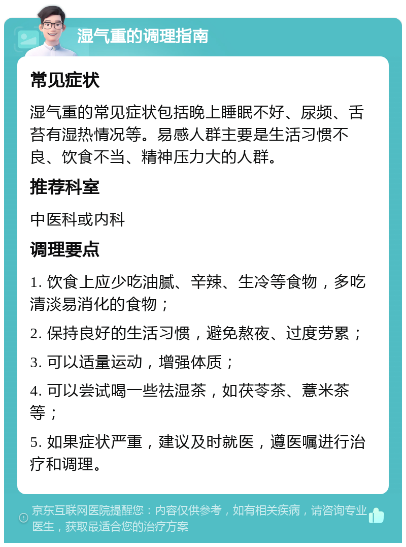 湿气重的调理指南 常见症状 湿气重的常见症状包括晚上睡眠不好、尿频、舌苔有湿热情况等。易感人群主要是生活习惯不良、饮食不当、精神压力大的人群。 推荐科室 中医科或内科 调理要点 1. 饮食上应少吃油腻、辛辣、生冷等食物，多吃清淡易消化的食物； 2. 保持良好的生活习惯，避免熬夜、过度劳累； 3. 可以适量运动，增强体质； 4. 可以尝试喝一些祛湿茶，如茯苓茶、薏米茶等； 5. 如果症状严重，建议及时就医，遵医嘱进行治疗和调理。