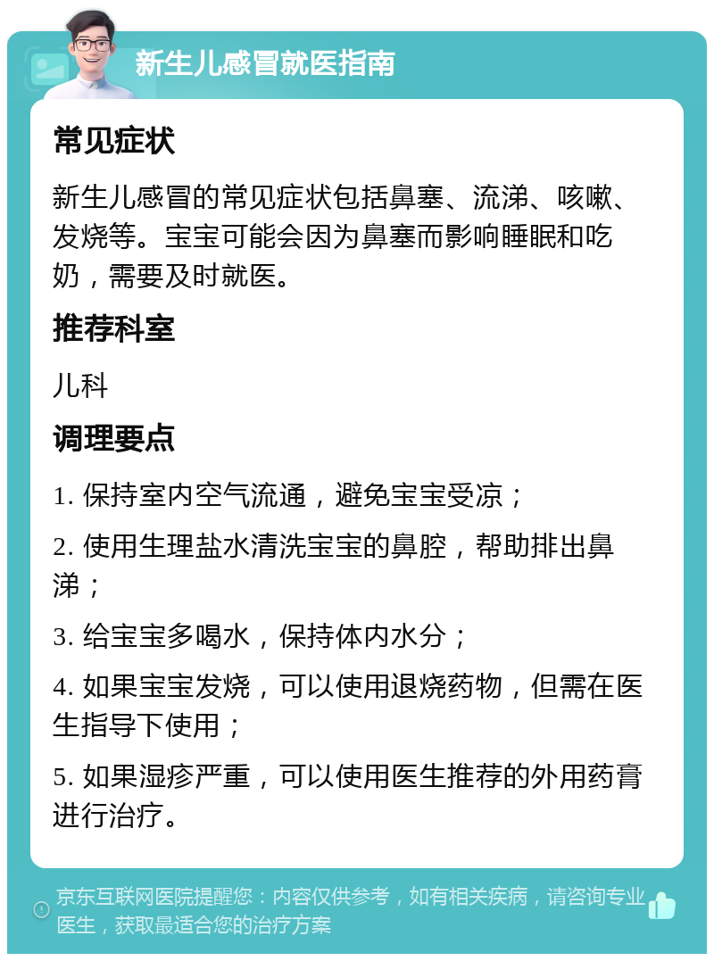 新生儿感冒就医指南 常见症状 新生儿感冒的常见症状包括鼻塞、流涕、咳嗽、发烧等。宝宝可能会因为鼻塞而影响睡眠和吃奶，需要及时就医。 推荐科室 儿科 调理要点 1. 保持室内空气流通，避免宝宝受凉； 2. 使用生理盐水清洗宝宝的鼻腔，帮助排出鼻涕； 3. 给宝宝多喝水，保持体内水分； 4. 如果宝宝发烧，可以使用退烧药物，但需在医生指导下使用； 5. 如果湿疹严重，可以使用医生推荐的外用药膏进行治疗。