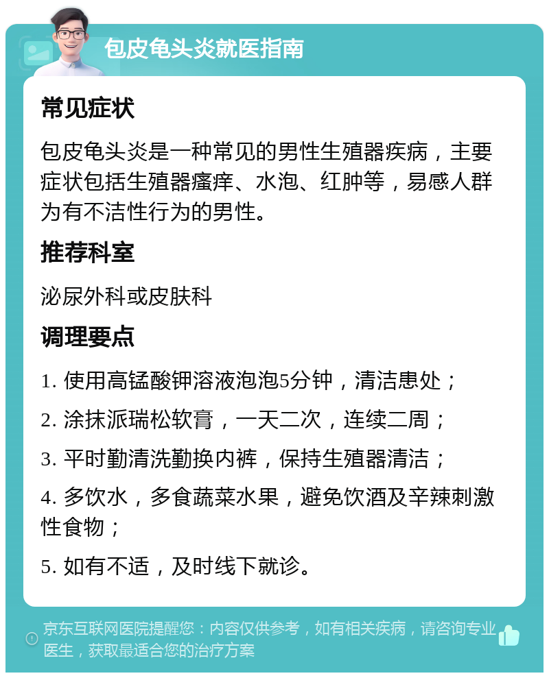 包皮龟头炎就医指南 常见症状 包皮龟头炎是一种常见的男性生殖器疾病，主要症状包括生殖器瘙痒、水泡、红肿等，易感人群为有不洁性行为的男性。 推荐科室 泌尿外科或皮肤科 调理要点 1. 使用高锰酸钾溶液泡泡5分钟，清洁患处； 2. 涂抹派瑞松软膏，一天二次，连续二周； 3. 平时勤清洗勤换内裤，保持生殖器清洁； 4. 多饮水，多食蔬菜水果，避免饮酒及辛辣刺激性食物； 5. 如有不适，及时线下就诊。