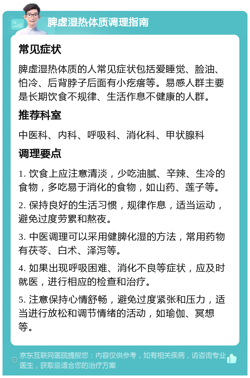 脾虚湿热体质调理指南 常见症状 脾虚湿热体质的人常见症状包括爱睡觉、脸油、怕冷、后背脖子后面有小疙瘩等。易感人群主要是长期饮食不规律、生活作息不健康的人群。 推荐科室 中医科、内科、呼吸科、消化科、甲状腺科 调理要点 1. 饮食上应注意清淡，少吃油腻、辛辣、生冷的食物，多吃易于消化的食物，如山药、莲子等。 2. 保持良好的生活习惯，规律作息，适当运动，避免过度劳累和熬夜。 3. 中医调理可以采用健脾化湿的方法，常用药物有茯苓、白术、泽泻等。 4. 如果出现呼吸困难、消化不良等症状，应及时就医，进行相应的检查和治疗。 5. 注意保持心情舒畅，避免过度紧张和压力，适当进行放松和调节情绪的活动，如瑜伽、冥想等。