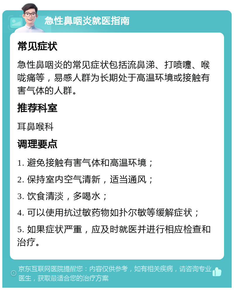 急性鼻咽炎就医指南 常见症状 急性鼻咽炎的常见症状包括流鼻涕、打喷嚏、喉咙痛等，易感人群为长期处于高温环境或接触有害气体的人群。 推荐科室 耳鼻喉科 调理要点 1. 避免接触有害气体和高温环境； 2. 保持室内空气清新，适当通风； 3. 饮食清淡，多喝水； 4. 可以使用抗过敏药物如扑尔敏等缓解症状； 5. 如果症状严重，应及时就医并进行相应检查和治疗。