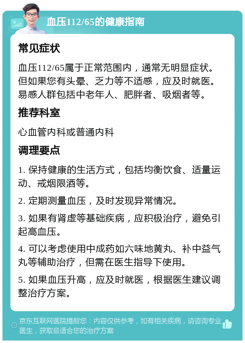 血压112/65的健康指南 常见症状 血压112/65属于正常范围内，通常无明显症状。但如果您有头晕、乏力等不适感，应及时就医。易感人群包括中老年人、肥胖者、吸烟者等。 推荐科室 心血管内科或普通内科 调理要点 1. 保持健康的生活方式，包括均衡饮食、适量运动、戒烟限酒等。 2. 定期测量血压，及时发现异常情况。 3. 如果有肾虚等基础疾病，应积极治疗，避免引起高血压。 4. 可以考虑使用中成药如六味地黄丸、补中益气丸等辅助治疗，但需在医生指导下使用。 5. 如果血压升高，应及时就医，根据医生建议调整治疗方案。