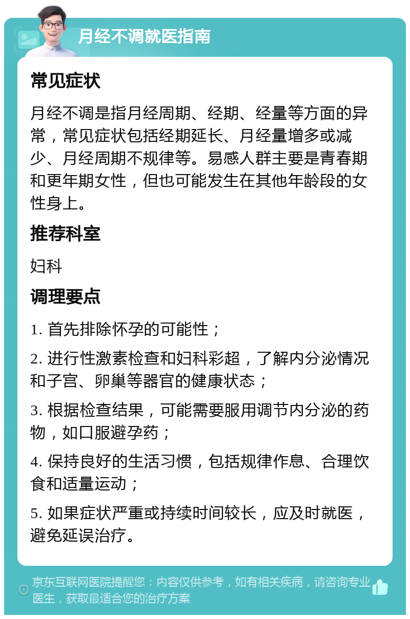 月经不调就医指南 常见症状 月经不调是指月经周期、经期、经量等方面的异常，常见症状包括经期延长、月经量增多或减少、月经周期不规律等。易感人群主要是青春期和更年期女性，但也可能发生在其他年龄段的女性身上。 推荐科室 妇科 调理要点 1. 首先排除怀孕的可能性； 2. 进行性激素检查和妇科彩超，了解内分泌情况和子宫、卵巢等器官的健康状态； 3. 根据检查结果，可能需要服用调节内分泌的药物，如口服避孕药； 4. 保持良好的生活习惯，包括规律作息、合理饮食和适量运动； 5. 如果症状严重或持续时间较长，应及时就医，避免延误治疗。