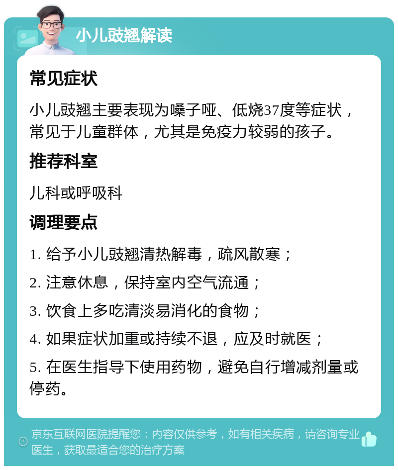 小儿豉翘解读 常见症状 小儿豉翘主要表现为嗓子哑、低烧37度等症状，常见于儿童群体，尤其是免疫力较弱的孩子。 推荐科室 儿科或呼吸科 调理要点 1. 给予小儿豉翘清热解毒，疏风散寒； 2. 注意休息，保持室内空气流通； 3. 饮食上多吃清淡易消化的食物； 4. 如果症状加重或持续不退，应及时就医； 5. 在医生指导下使用药物，避免自行增减剂量或停药。