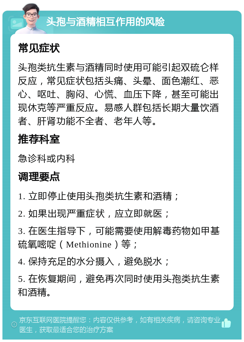 头孢与酒精相互作用的风险 常见症状 头孢类抗生素与酒精同时使用可能引起双硫仑样反应，常见症状包括头痛、头晕、面色潮红、恶心、呕吐、胸闷、心慌、血压下降，甚至可能出现休克等严重反应。易感人群包括长期大量饮酒者、肝肾功能不全者、老年人等。 推荐科室 急诊科或内科 调理要点 1. 立即停止使用头孢类抗生素和酒精； 2. 如果出现严重症状，应立即就医； 3. 在医生指导下，可能需要使用解毒药物如甲基硫氧嘧啶（Methionine）等； 4. 保持充足的水分摄入，避免脱水； 5. 在恢复期间，避免再次同时使用头孢类抗生素和酒精。