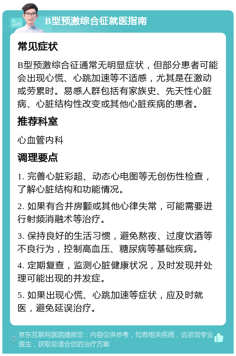 B型预激综合征就医指南 常见症状 B型预激综合征通常无明显症状，但部分患者可能会出现心慌、心跳加速等不适感，尤其是在激动或劳累时。易感人群包括有家族史、先天性心脏病、心脏结构性改变或其他心脏疾病的患者。 推荐科室 心血管内科 调理要点 1. 完善心脏彩超、动态心电图等无创伤性检查，了解心脏结构和功能情况。 2. 如果有合并房颤或其他心律失常，可能需要进行射频消融术等治疗。 3. 保持良好的生活习惯，避免熬夜、过度饮酒等不良行为，控制高血压、糖尿病等基础疾病。 4. 定期复查，监测心脏健康状况，及时发现并处理可能出现的并发症。 5. 如果出现心慌、心跳加速等症状，应及时就医，避免延误治疗。