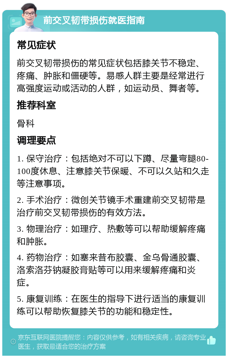 前交叉韧带损伤就医指南 常见症状 前交叉韧带损伤的常见症状包括膝关节不稳定、疼痛、肿胀和僵硬等。易感人群主要是经常进行高强度运动或活动的人群，如运动员、舞者等。 推荐科室 骨科 调理要点 1. 保守治疗：包括绝对不可以下蹲、尽量弯腿80-100度休息、注意膝关节保暖、不可以久站和久走等注意事项。 2. 手术治疗：微创关节镜手术重建前交叉韧带是治疗前交叉韧带损伤的有效方法。 3. 物理治疗：如理疗、热敷等可以帮助缓解疼痛和肿胀。 4. 药物治疗：如塞来昔布胶囊、金乌骨通胶囊、洛索洛芬钠凝胶膏贴等可以用来缓解疼痛和炎症。 5. 康复训练：在医生的指导下进行适当的康复训练可以帮助恢复膝关节的功能和稳定性。