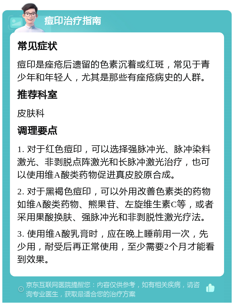 痘印治疗指南 常见症状 痘印是痤疮后遗留的色素沉着或红斑，常见于青少年和年轻人，尤其是那些有痤疮病史的人群。 推荐科室 皮肤科 调理要点 1. 对于红色痘印，可以选择强脉冲光、脉冲染料激光、非剥脱点阵激光和长脉冲激光治疗，也可以使用维A酸类药物促进真皮胶原合成。 2. 对于黑褐色痘印，可以外用改善色素类的药物如维A酸类药物、熊果苷、左旋维生素C等，或者采用果酸换肤、强脉冲光和非剥脱性激光疗法。 3. 使用维A酸乳膏时，应在晚上睡前用一次，先少用，耐受后再正常使用，至少需要2个月才能看到效果。