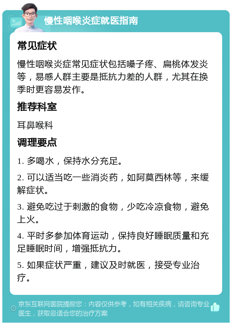 慢性咽喉炎症就医指南 常见症状 慢性咽喉炎症常见症状包括嗓子疼、扁桃体发炎等，易感人群主要是抵抗力差的人群，尤其在换季时更容易发作。 推荐科室 耳鼻喉科 调理要点 1. 多喝水，保持水分充足。 2. 可以适当吃一些消炎药，如阿莫西林等，来缓解症状。 3. 避免吃过于刺激的食物，少吃冷凉食物，避免上火。 4. 平时多参加体育运动，保持良好睡眠质量和充足睡眠时间，增强抵抗力。 5. 如果症状严重，建议及时就医，接受专业治疗。