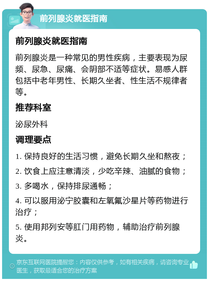 前列腺炎就医指南 前列腺炎就医指南 前列腺炎是一种常见的男性疾病，主要表现为尿频、尿急、尿痛、会阴部不适等症状。易感人群包括中老年男性、长期久坐者、性生活不规律者等。 推荐科室 泌尿外科 调理要点 1. 保持良好的生活习惯，避免长期久坐和熬夜； 2. 饮食上应注意清淡，少吃辛辣、油腻的食物； 3. 多喝水，保持排尿通畅； 4. 可以服用泌宁胶囊和左氧氟沙星片等药物进行治疗； 5. 使用邦列安等肛门用药物，辅助治疗前列腺炎。