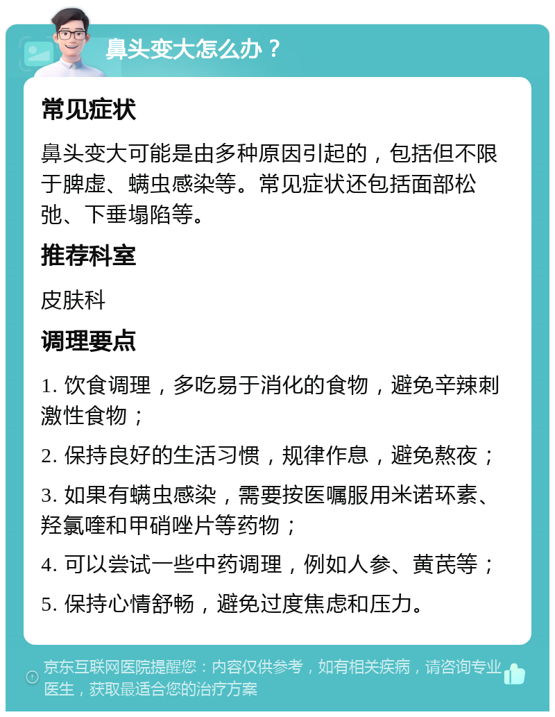 鼻头变大怎么办？ 常见症状 鼻头变大可能是由多种原因引起的，包括但不限于脾虚、螨虫感染等。常见症状还包括面部松弛、下垂塌陷等。 推荐科室 皮肤科 调理要点 1. 饮食调理，多吃易于消化的食物，避免辛辣刺激性食物； 2. 保持良好的生活习惯，规律作息，避免熬夜； 3. 如果有螨虫感染，需要按医嘱服用米诺环素、羟氯喹和甲硝唑片等药物； 4. 可以尝试一些中药调理，例如人参、黄芪等； 5. 保持心情舒畅，避免过度焦虑和压力。