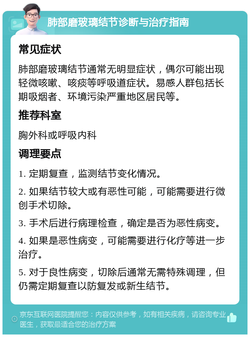 肺部磨玻璃结节诊断与治疗指南 常见症状 肺部磨玻璃结节通常无明显症状，偶尔可能出现轻微咳嗽、咳痰等呼吸道症状。易感人群包括长期吸烟者、环境污染严重地区居民等。 推荐科室 胸外科或呼吸内科 调理要点 1. 定期复查，监测结节变化情况。 2. 如果结节较大或有恶性可能，可能需要进行微创手术切除。 3. 手术后进行病理检查，确定是否为恶性病变。 4. 如果是恶性病变，可能需要进行化疗等进一步治疗。 5. 对于良性病变，切除后通常无需特殊调理，但仍需定期复查以防复发或新生结节。