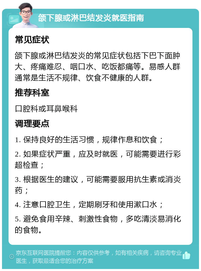 颌下腺或淋巴结发炎就医指南 常见症状 颌下腺或淋巴结发炎的常见症状包括下巴下面肿大、疼痛难忍、咽口水、吃饭都痛等。易感人群通常是生活不规律、饮食不健康的人群。 推荐科室 口腔科或耳鼻喉科 调理要点 1. 保持良好的生活习惯，规律作息和饮食； 2. 如果症状严重，应及时就医，可能需要进行彩超检查； 3. 根据医生的建议，可能需要服用抗生素或消炎药； 4. 注意口腔卫生，定期刷牙和使用漱口水； 5. 避免食用辛辣、刺激性食物，多吃清淡易消化的食物。