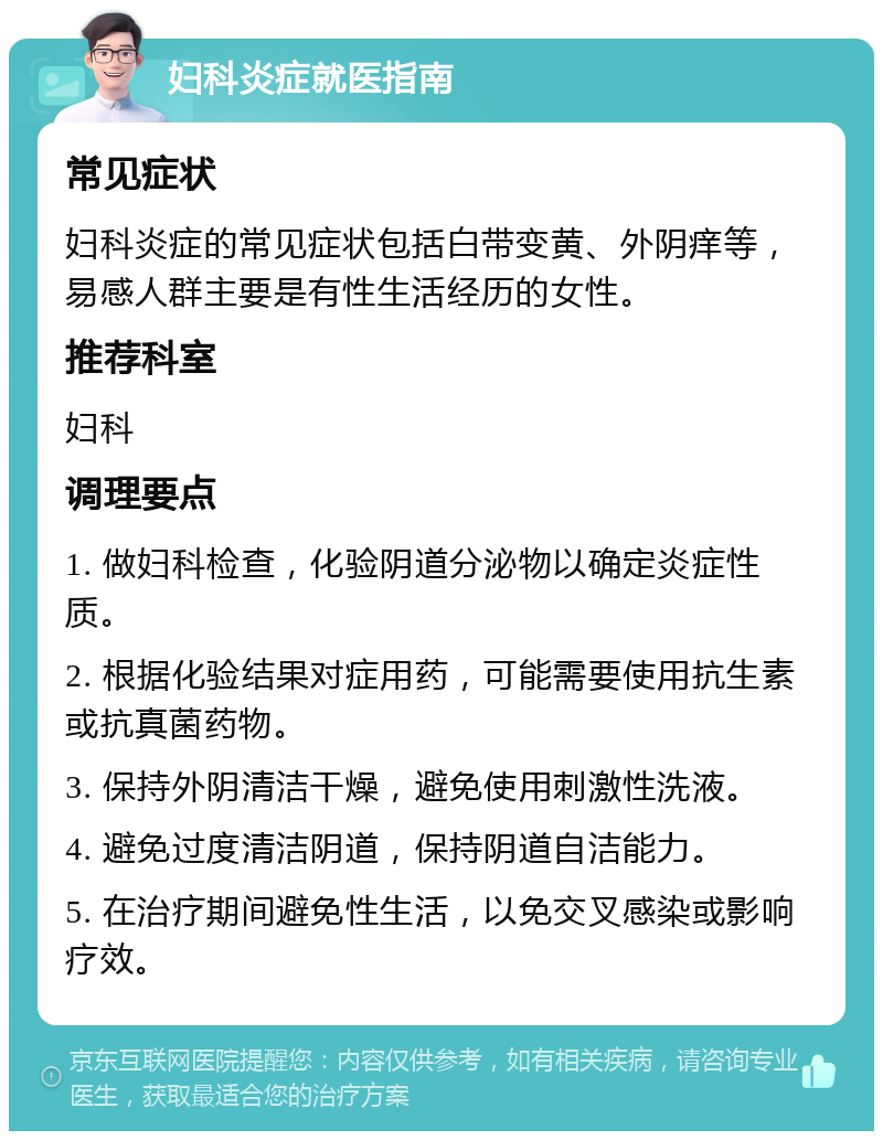 妇科炎症就医指南 常见症状 妇科炎症的常见症状包括白带变黄、外阴痒等，易感人群主要是有性生活经历的女性。 推荐科室 妇科 调理要点 1. 做妇科检查，化验阴道分泌物以确定炎症性质。 2. 根据化验结果对症用药，可能需要使用抗生素或抗真菌药物。 3. 保持外阴清洁干燥，避免使用刺激性洗液。 4. 避免过度清洁阴道，保持阴道自洁能力。 5. 在治疗期间避免性生活，以免交叉感染或影响疗效。