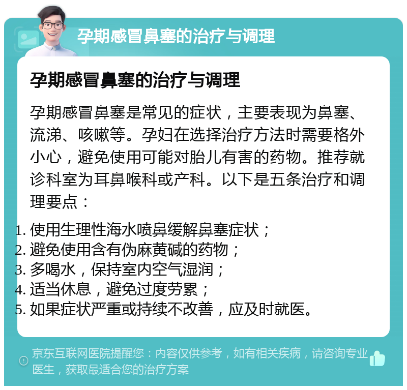 孕期感冒鼻塞的治疗与调理 孕期感冒鼻塞的治疗与调理 孕期感冒鼻塞是常见的症状，主要表现为鼻塞、流涕、咳嗽等。孕妇在选择治疗方法时需要格外小心，避免使用可能对胎儿有害的药物。推荐就诊科室为耳鼻喉科或产科。以下是五条治疗和调理要点： 使用生理性海水喷鼻缓解鼻塞症状； 避免使用含有伪麻黄碱的药物； 多喝水，保持室内空气湿润； 适当休息，避免过度劳累； 如果症状严重或持续不改善，应及时就医。