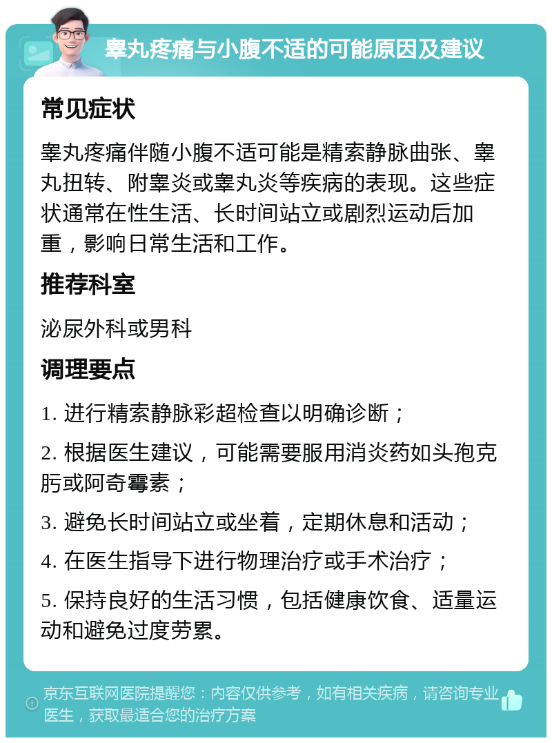 睾丸疼痛与小腹不适的可能原因及建议 常见症状 睾丸疼痛伴随小腹不适可能是精索静脉曲张、睾丸扭转、附睾炎或睾丸炎等疾病的表现。这些症状通常在性生活、长时间站立或剧烈运动后加重，影响日常生活和工作。 推荐科室 泌尿外科或男科 调理要点 1. 进行精索静脉彩超检查以明确诊断； 2. 根据医生建议，可能需要服用消炎药如头孢克肟或阿奇霉素； 3. 避免长时间站立或坐着，定期休息和活动； 4. 在医生指导下进行物理治疗或手术治疗； 5. 保持良好的生活习惯，包括健康饮食、适量运动和避免过度劳累。