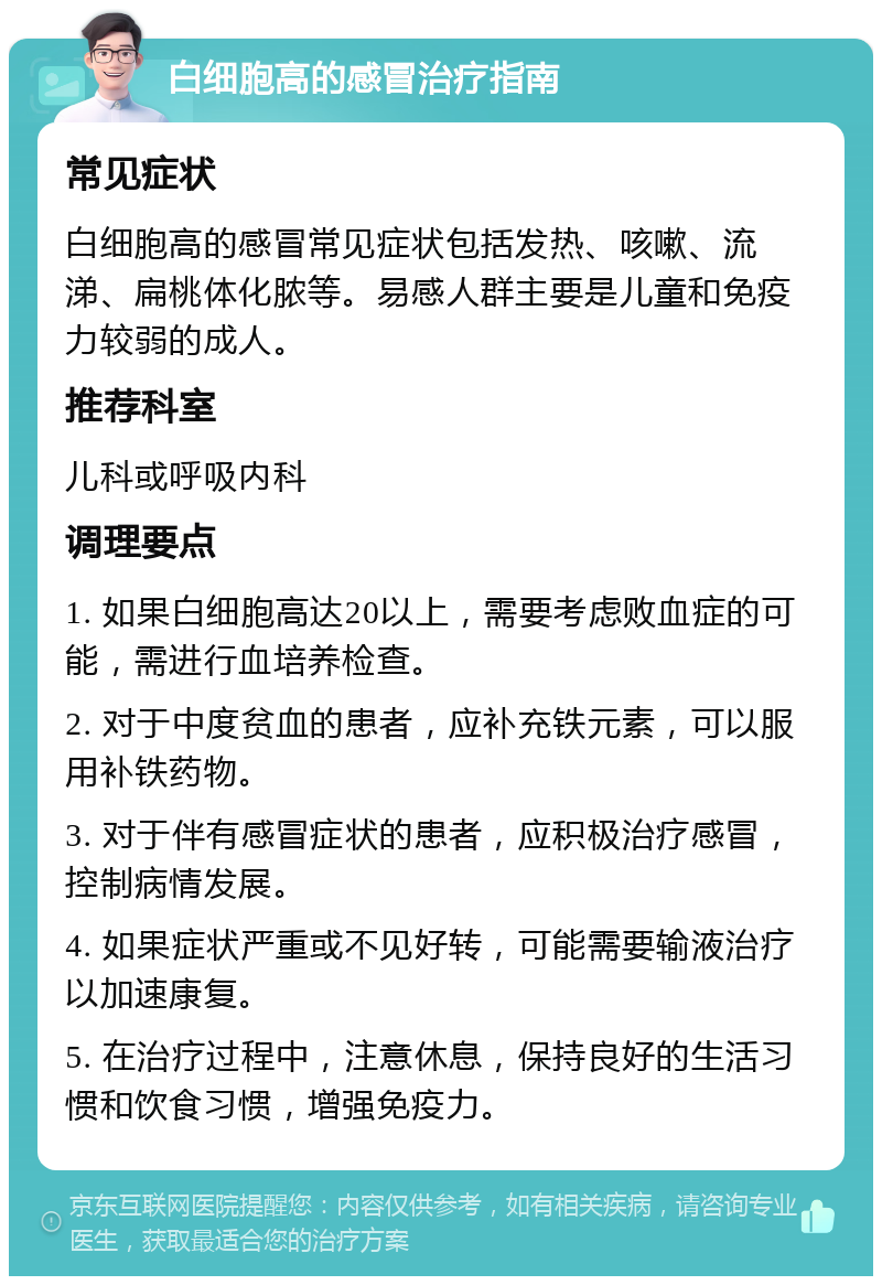 白细胞高的感冒治疗指南 常见症状 白细胞高的感冒常见症状包括发热、咳嗽、流涕、扁桃体化脓等。易感人群主要是儿童和免疫力较弱的成人。 推荐科室 儿科或呼吸内科 调理要点 1. 如果白细胞高达20以上，需要考虑败血症的可能，需进行血培养检查。 2. 对于中度贫血的患者，应补充铁元素，可以服用补铁药物。 3. 对于伴有感冒症状的患者，应积极治疗感冒，控制病情发展。 4. 如果症状严重或不见好转，可能需要输液治疗以加速康复。 5. 在治疗过程中，注意休息，保持良好的生活习惯和饮食习惯，增强免疫力。