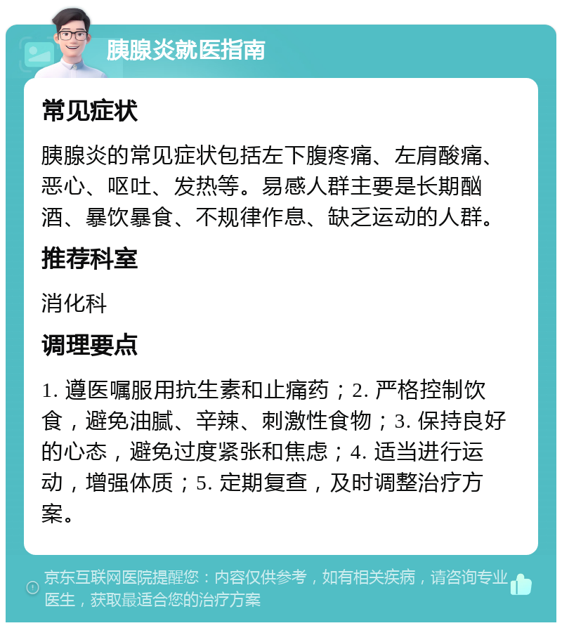 胰腺炎就医指南 常见症状 胰腺炎的常见症状包括左下腹疼痛、左肩酸痛、恶心、呕吐、发热等。易感人群主要是长期酗酒、暴饮暴食、不规律作息、缺乏运动的人群。 推荐科室 消化科 调理要点 1. 遵医嘱服用抗生素和止痛药；2. 严格控制饮食，避免油腻、辛辣、刺激性食物；3. 保持良好的心态，避免过度紧张和焦虑；4. 适当进行运动，增强体质；5. 定期复查，及时调整治疗方案。