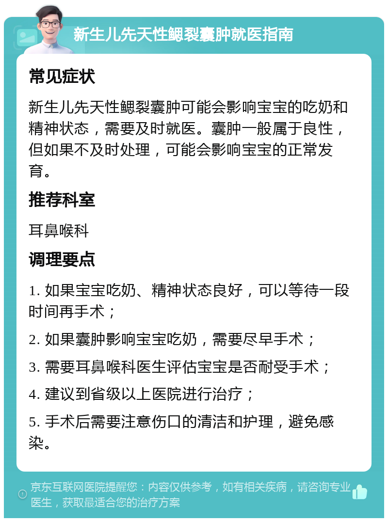 新生儿先天性鳃裂囊肿就医指南 常见症状 新生儿先天性鳃裂囊肿可能会影响宝宝的吃奶和精神状态，需要及时就医。囊肿一般属于良性，但如果不及时处理，可能会影响宝宝的正常发育。 推荐科室 耳鼻喉科 调理要点 1. 如果宝宝吃奶、精神状态良好，可以等待一段时间再手术； 2. 如果囊肿影响宝宝吃奶，需要尽早手术； 3. 需要耳鼻喉科医生评估宝宝是否耐受手术； 4. 建议到省级以上医院进行治疗； 5. 手术后需要注意伤口的清洁和护理，避免感染。