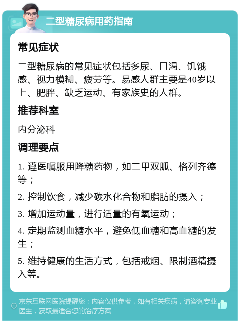 二型糖尿病用药指南 常见症状 二型糖尿病的常见症状包括多尿、口渴、饥饿感、视力模糊、疲劳等。易感人群主要是40岁以上、肥胖、缺乏运动、有家族史的人群。 推荐科室 内分泌科 调理要点 1. 遵医嘱服用降糖药物，如二甲双胍、格列齐德等； 2. 控制饮食，减少碳水化合物和脂肪的摄入； 3. 增加运动量，进行适量的有氧运动； 4. 定期监测血糖水平，避免低血糖和高血糖的发生； 5. 维持健康的生活方式，包括戒烟、限制酒精摄入等。