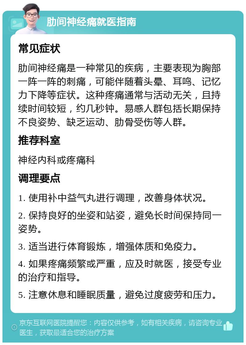 肋间神经痛就医指南 常见症状 肋间神经痛是一种常见的疾病，主要表现为胸部一阵一阵的刺痛，可能伴随着头晕、耳鸣、记忆力下降等症状。这种疼痛通常与活动无关，且持续时间较短，约几秒钟。易感人群包括长期保持不良姿势、缺乏运动、肋骨受伤等人群。 推荐科室 神经内科或疼痛科 调理要点 1. 使用补中益气丸进行调理，改善身体状况。 2. 保持良好的坐姿和站姿，避免长时间保持同一姿势。 3. 适当进行体育锻炼，增强体质和免疫力。 4. 如果疼痛频繁或严重，应及时就医，接受专业的治疗和指导。 5. 注意休息和睡眠质量，避免过度疲劳和压力。