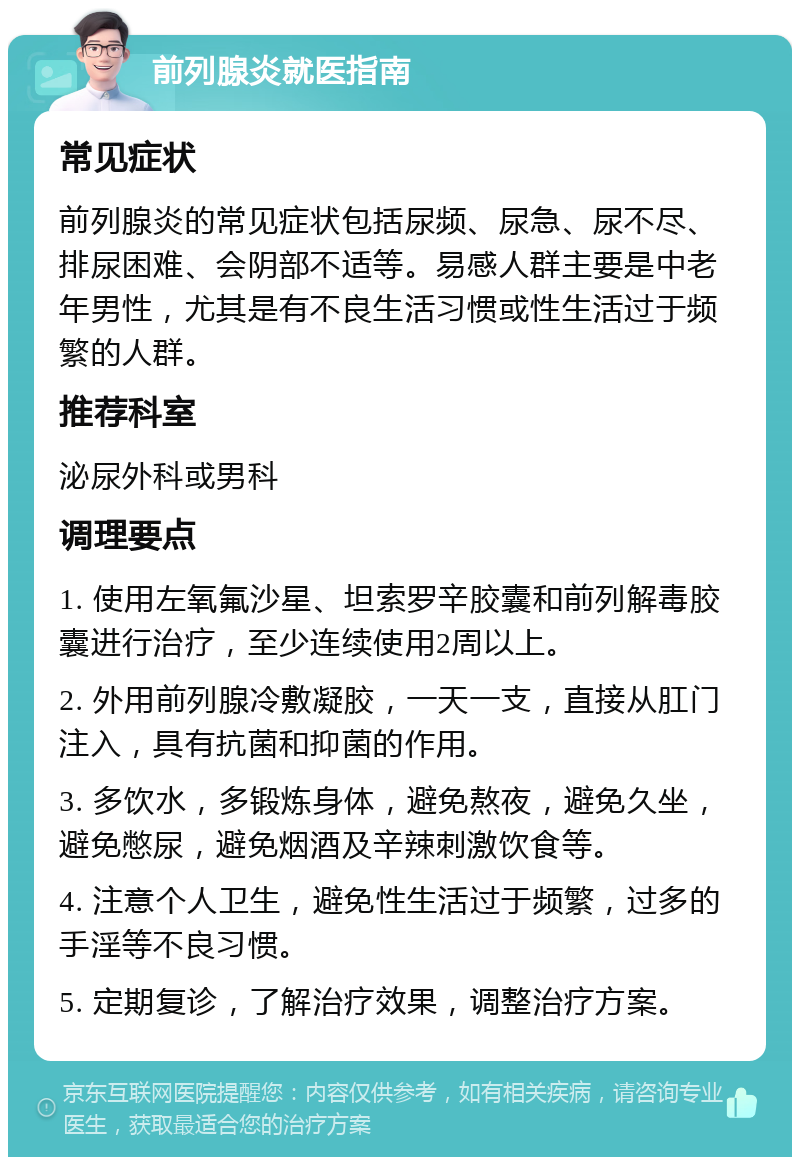 前列腺炎就医指南 常见症状 前列腺炎的常见症状包括尿频、尿急、尿不尽、排尿困难、会阴部不适等。易感人群主要是中老年男性，尤其是有不良生活习惯或性生活过于频繁的人群。 推荐科室 泌尿外科或男科 调理要点 1. 使用左氧氟沙星、坦索罗辛胶囊和前列解毒胶囊进行治疗，至少连续使用2周以上。 2. 外用前列腺冷敷凝胶，一天一支，直接从肛门注入，具有抗菌和抑菌的作用。 3. 多饮水，多锻炼身体，避免熬夜，避免久坐，避免憋尿，避免烟酒及辛辣刺激饮食等。 4. 注意个人卫生，避免性生活过于频繁，过多的手淫等不良习惯。 5. 定期复诊，了解治疗效果，调整治疗方案。