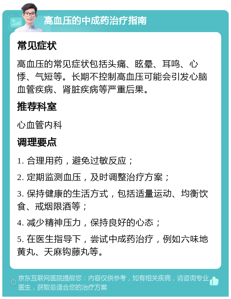 高血压的中成药治疗指南 常见症状 高血压的常见症状包括头痛、眩晕、耳鸣、心悸、气短等。长期不控制高血压可能会引发心脑血管疾病、肾脏疾病等严重后果。 推荐科室 心血管内科 调理要点 1. 合理用药，避免过敏反应； 2. 定期监测血压，及时调整治疗方案； 3. 保持健康的生活方式，包括适量运动、均衡饮食、戒烟限酒等； 4. 减少精神压力，保持良好的心态； 5. 在医生指导下，尝试中成药治疗，例如六味地黄丸、天麻钩藤丸等。