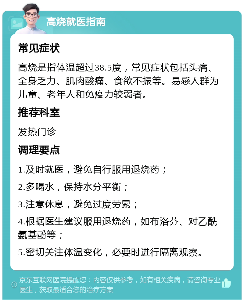 高烧就医指南 常见症状 高烧是指体温超过38.5度，常见症状包括头痛、全身乏力、肌肉酸痛、食欲不振等。易感人群为儿童、老年人和免疫力较弱者。 推荐科室 发热门诊 调理要点 1.及时就医，避免自行服用退烧药； 2.多喝水，保持水分平衡； 3.注意休息，避免过度劳累； 4.根据医生建议服用退烧药，如布洛芬、对乙酰氨基酚等； 5.密切关注体温变化，必要时进行隔离观察。