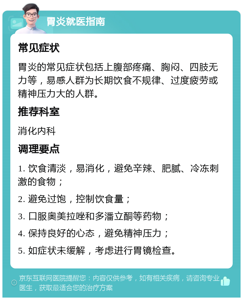 胃炎就医指南 常见症状 胃炎的常见症状包括上腹部疼痛、胸闷、四肢无力等，易感人群为长期饮食不规律、过度疲劳或精神压力大的人群。 推荐科室 消化内科 调理要点 1. 饮食清淡，易消化，避免辛辣、肥腻、冷冻刺激的食物； 2. 避免过饱，控制饮食量； 3. 口服奥美拉唑和多潘立酮等药物； 4. 保持良好的心态，避免精神压力； 5. 如症状未缓解，考虑进行胃镜检查。