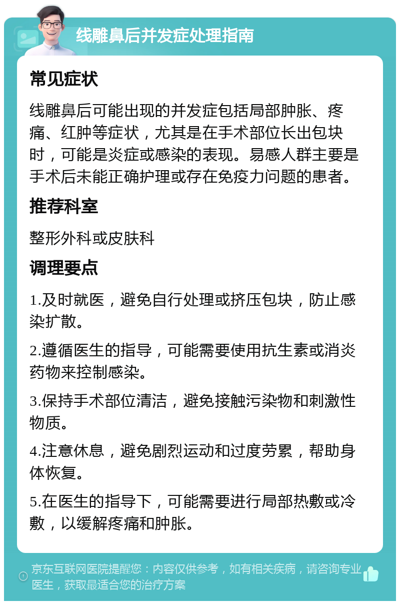 线雕鼻后并发症处理指南 常见症状 线雕鼻后可能出现的并发症包括局部肿胀、疼痛、红肿等症状，尤其是在手术部位长出包块时，可能是炎症或感染的表现。易感人群主要是手术后未能正确护理或存在免疫力问题的患者。 推荐科室 整形外科或皮肤科 调理要点 1.及时就医，避免自行处理或挤压包块，防止感染扩散。 2.遵循医生的指导，可能需要使用抗生素或消炎药物来控制感染。 3.保持手术部位清洁，避免接触污染物和刺激性物质。 4.注意休息，避免剧烈运动和过度劳累，帮助身体恢复。 5.在医生的指导下，可能需要进行局部热敷或冷敷，以缓解疼痛和肿胀。