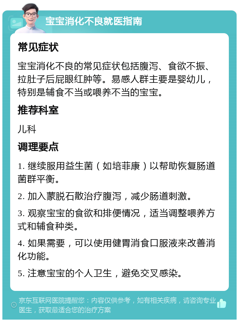 宝宝消化不良就医指南 常见症状 宝宝消化不良的常见症状包括腹泻、食欲不振、拉肚子后屁眼红肿等。易感人群主要是婴幼儿，特别是辅食不当或喂养不当的宝宝。 推荐科室 儿科 调理要点 1. 继续服用益生菌（如培菲康）以帮助恢复肠道菌群平衡。 2. 加入蒙脱石散治疗腹泻，减少肠道刺激。 3. 观察宝宝的食欲和排便情况，适当调整喂养方式和辅食种类。 4. 如果需要，可以使用健胃消食口服液来改善消化功能。 5. 注意宝宝的个人卫生，避免交叉感染。