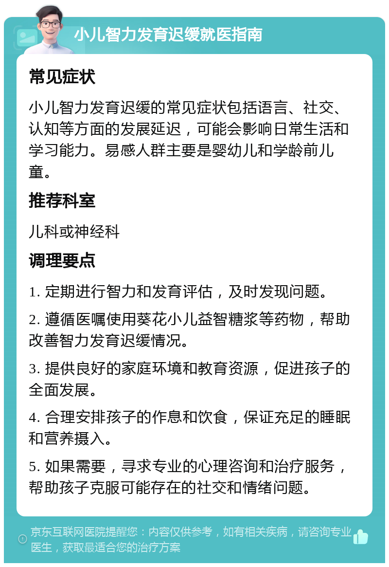 小儿智力发育迟缓就医指南 常见症状 小儿智力发育迟缓的常见症状包括语言、社交、认知等方面的发展延迟，可能会影响日常生活和学习能力。易感人群主要是婴幼儿和学龄前儿童。 推荐科室 儿科或神经科 调理要点 1. 定期进行智力和发育评估，及时发现问题。 2. 遵循医嘱使用葵花小儿益智糖浆等药物，帮助改善智力发育迟缓情况。 3. 提供良好的家庭环境和教育资源，促进孩子的全面发展。 4. 合理安排孩子的作息和饮食，保证充足的睡眠和营养摄入。 5. 如果需要，寻求专业的心理咨询和治疗服务，帮助孩子克服可能存在的社交和情绪问题。