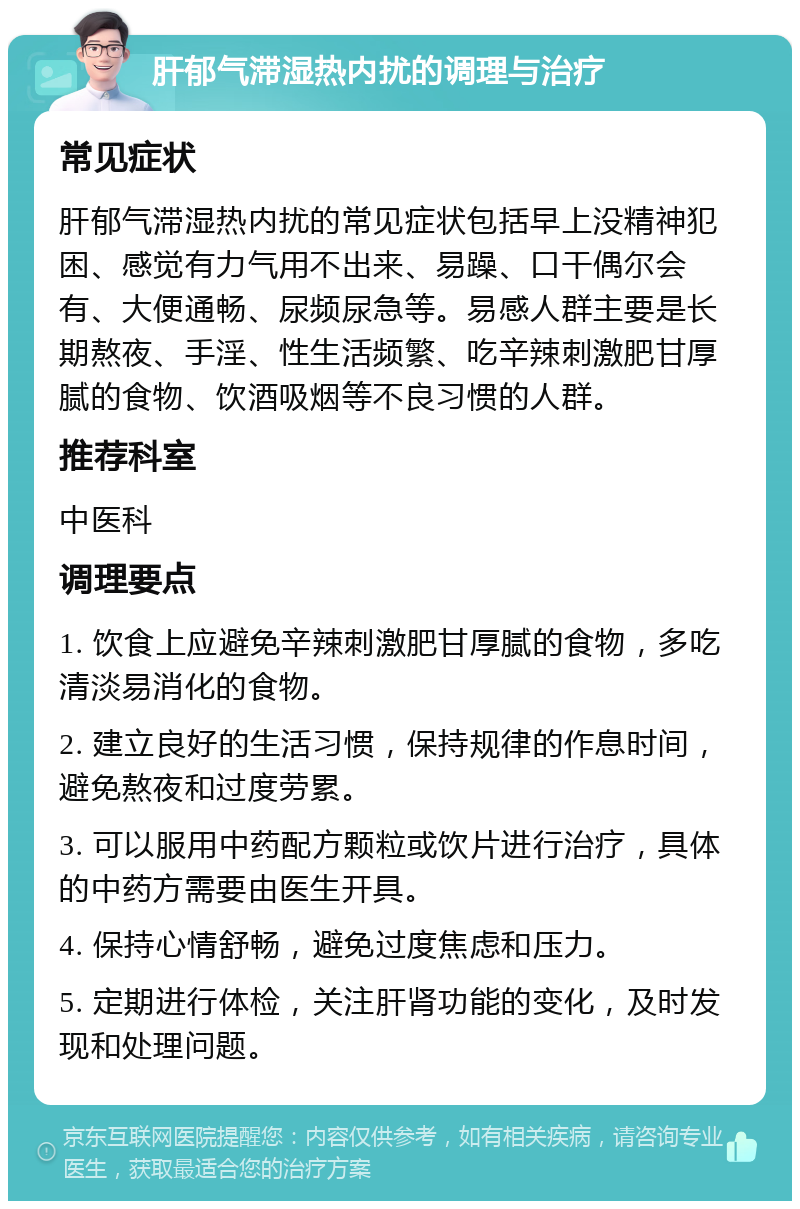 肝郁气滞湿热内扰的调理与治疗 常见症状 肝郁气滞湿热内扰的常见症状包括早上没精神犯困、感觉有力气用不出来、易躁、口干偶尔会有、大便通畅、尿频尿急等。易感人群主要是长期熬夜、手淫、性生活频繁、吃辛辣刺激肥甘厚腻的食物、饮酒吸烟等不良习惯的人群。 推荐科室 中医科 调理要点 1. 饮食上应避免辛辣刺激肥甘厚腻的食物，多吃清淡易消化的食物。 2. 建立良好的生活习惯，保持规律的作息时间，避免熬夜和过度劳累。 3. 可以服用中药配方颗粒或饮片进行治疗，具体的中药方需要由医生开具。 4. 保持心情舒畅，避免过度焦虑和压力。 5. 定期进行体检，关注肝肾功能的变化，及时发现和处理问题。